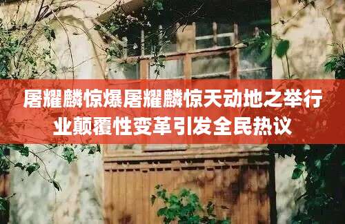 屠耀麟惊爆屠耀麟惊天动地之举行业颠覆性变革引发全民热议