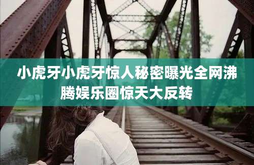 小虎牙小虎牙惊人秘密曝光全网沸腾娱乐圈惊天大反转
