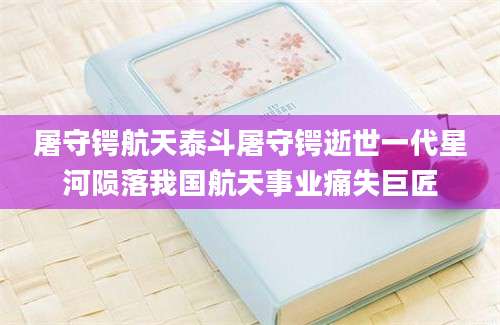 屠守锷航天泰斗屠守锷逝世一代星河陨落我国航天事业痛失巨匠
