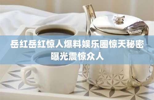 岳红岳红惊人爆料娱乐圈惊天秘密曝光震惊众人