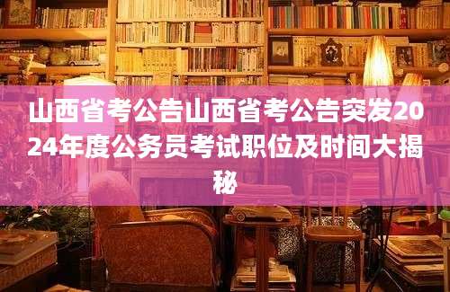 山西省考公告山西省考公告突发2024年度公务员考试职位及时间大揭秘