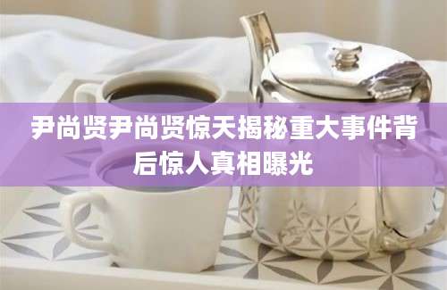 尹尚贤尹尚贤惊天揭秘重大事件背后惊人真相曝光