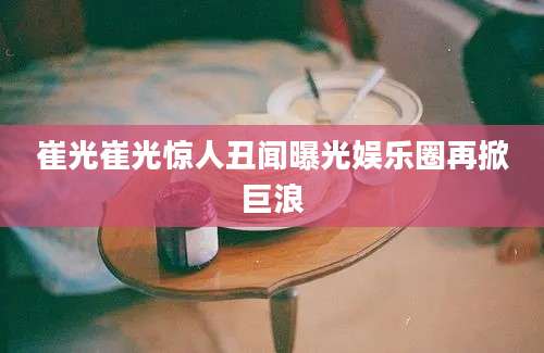 崔光崔光惊人丑闻曝光娱乐圈再掀巨浪