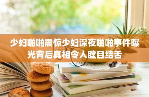 少妇啪啪震惊少妇深夜啪啪事件曝光背后真相令人瞠目结舌