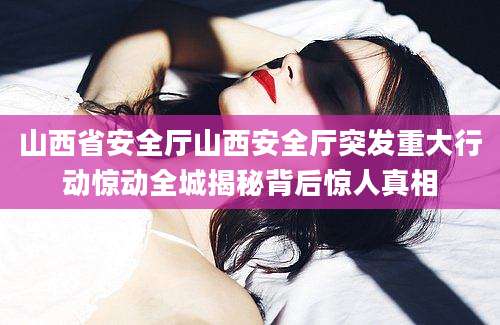山西省安全厅山西安全厅突发重大行动惊动全城揭秘背后惊人真相
