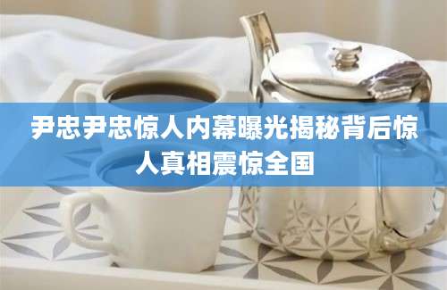 尹忠尹忠惊人内幕曝光揭秘背后惊人真相震惊全国