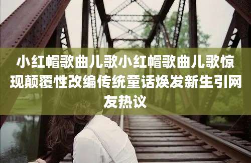 小红帽歌曲儿歌小红帽歌曲儿歌惊现颠覆性改编传统童话焕发新生引网友热议