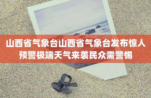 山西省气象台山西省气象台发布惊人预警极端天气来袭民众需警惕