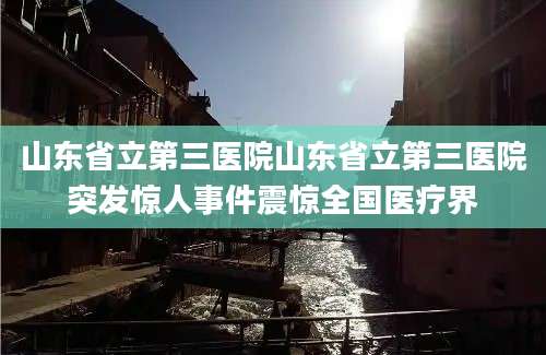 山东省立第三医院山东省立第三医院突发惊人事件震惊全国医疗界
