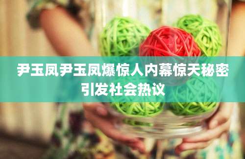 尹玉凤尹玉凤爆惊人内幕惊天秘密引发社会热议