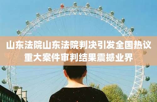 山东法院山东法院判决引发全国热议重大案件审判结果震撼业界