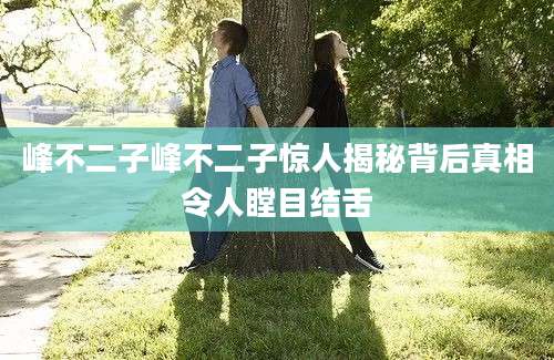 峰不二子峰不二子惊人揭秘背后真相令人瞠目结舌