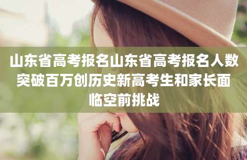 山东省高考报名山东省高考报名人数突破百万创历史新高考生和家长面临空前挑战