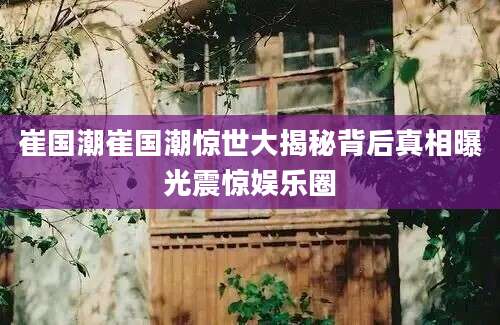 崔国潮崔国潮惊世大揭秘背后真相曝光震惊娱乐圈