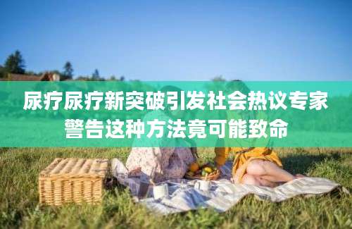 尿疗尿疗新突破引发社会热议专家警告这种方法竟可能致命