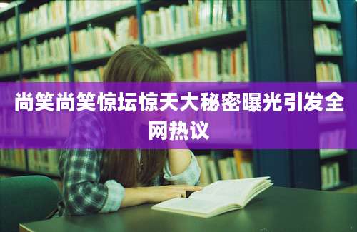 尚笑尚笑惊坛惊天大秘密曝光引发全网热议