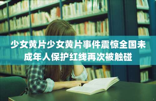 少女黄片少女黄片事件震惊全国未成年人保护红线再次被触碰