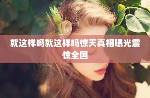 就这样吗就这样吗惊天真相曝光震惊全国