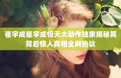 崔宇成崔宇成惊天大动作独家揭秘其背后惊人真相全网热议