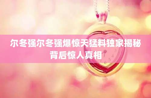 尔冬强尔冬强爆惊天猛料独家揭秘背后惊人真相