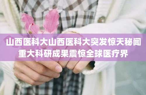 山西医科大山西医科大突发惊天秘闻重大科研成果震惊全球医疗界