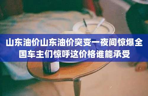 山东油价山东油价突变一夜间惊爆全国车主们惊呼这价格谁能承受