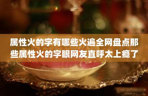 属性火的字有哪些火遍全网盘点那些属性火的字眼网友直呼太上瘾了