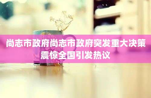 尚志市政府尚志市政府突发重大决策震惊全国引发热议