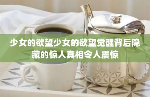 少女的欲望少女的欲望觉醒背后隐藏的惊人真相令人震惊