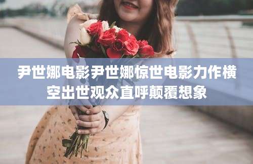 尹世娜电影尹世娜惊世电影力作横空出世观众直呼颠覆想象