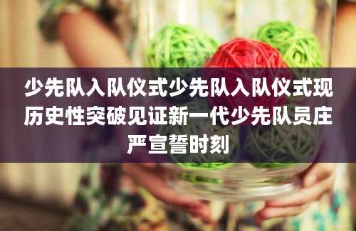 少先队入队仪式少先队入队仪式现历史性突破见证新一代少先队员庄严宣誓时刻