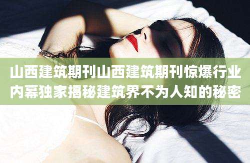 山西建筑期刊山西建筑期刊惊爆行业内幕独家揭秘建筑界不为人知的秘密