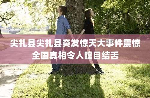 尖扎县尖扎县突发惊天大事件震惊全国真相令人瞠目结舌