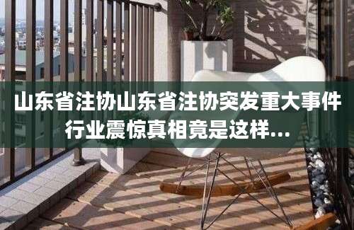 山东省注协山东省注协突发重大事件行业震惊真相竟是这样...