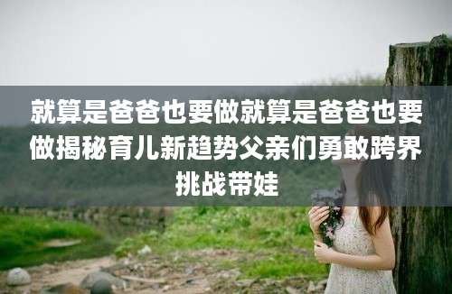 就算是爸爸也要做就算是爸爸也要做揭秘育儿新趋势父亲们勇敢跨界挑战带娃