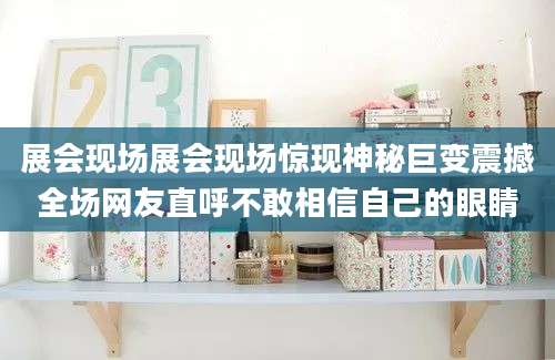 展会现场展会现场惊现神秘巨变震撼全场网友直呼不敢相信自己的眼睛
