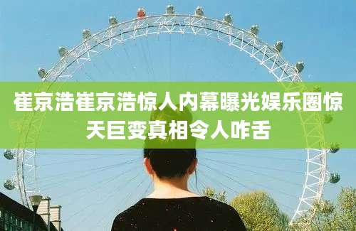 崔京浩崔京浩惊人内幕曝光娱乐圈惊天巨变真相令人咋舌