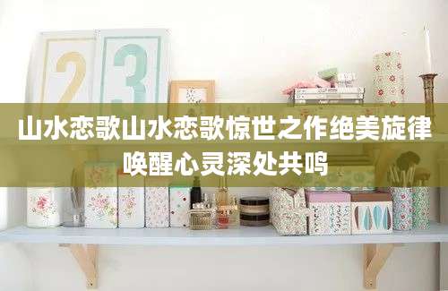 山水恋歌山水恋歌惊世之作绝美旋律唤醒心灵深处共鸣