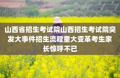 山西省招生考试院山西招生考试院突发大事件招生流程重大变革考生家长惊呼不已
