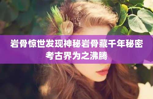 岩骨惊世发现神秘岩骨藏千年秘密考古界为之沸腾