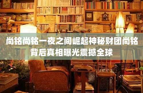 尚铭尚铭一夜之间崛起神秘财团尚铭背后真相曝光震撼全球