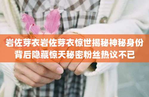 岩佐芽衣岩佐芽衣惊世揭秘神秘身份背后隐藏惊天秘密粉丝热议不已