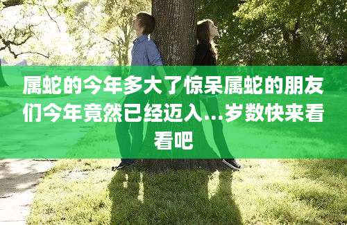 属蛇的今年多大了惊呆属蛇的朋友们今年竟然已经迈入...岁数快来看看吧