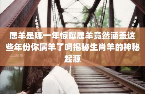 属羊是哪一年惊曝属羊竟然涵盖这些年份你属羊了吗揭秘生肖羊的神秘起源
