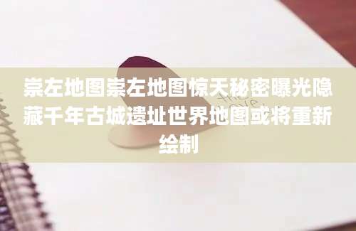 崇左地图崇左地图惊天秘密曝光隐藏千年古城遗址世界地图或将重新绘制