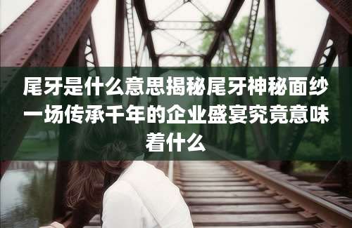 尾牙是什么意思揭秘尾牙神秘面纱一场传承千年的企业盛宴究竟意味着什么