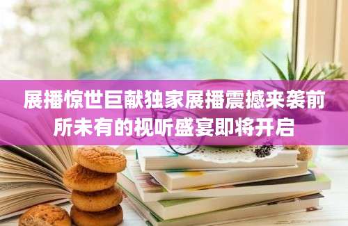 展播惊世巨献独家展播震撼来袭前所未有的视听盛宴即将开启