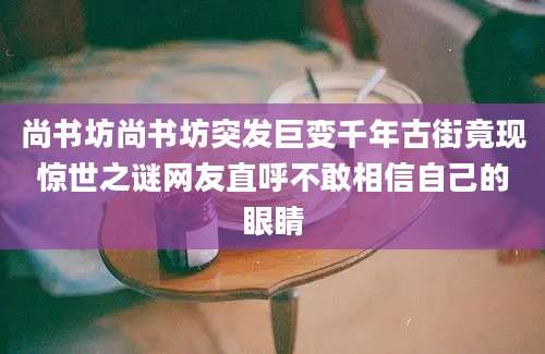 尚书坊尚书坊突发巨变千年古街竟现惊世之谜网友直呼不敢相信自己的眼睛