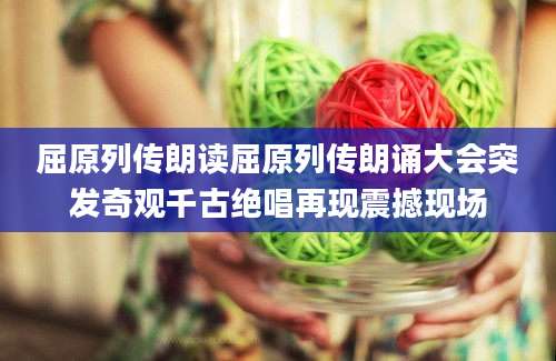 屈原列传朗读屈原列传朗诵大会突发奇观千古绝唱再现震撼现场