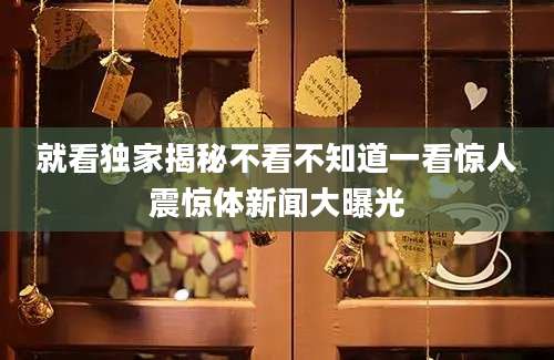 就看独家揭秘不看不知道一看惊人震惊体新闻大曝光
